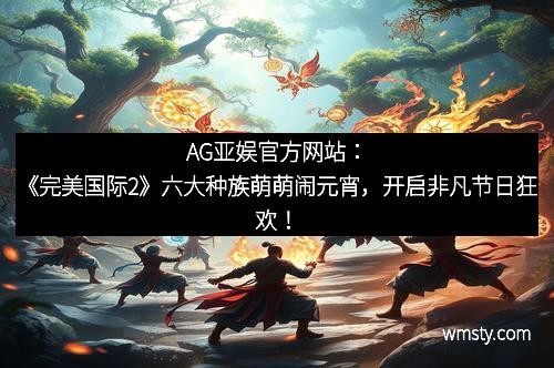 AG亚娱官方网站：《完美国际2》六大种族萌萌闹元宵，开启非凡节日狂欢！